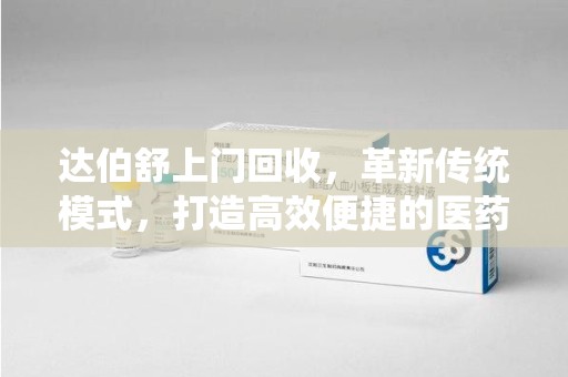 唐山达伯舒上门回收，革新传统模式，打造高效便捷的医药循环体系