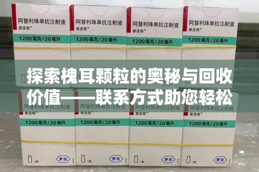 唐山探索槐耳颗粒的奥秘与回收价值——联系方式助您轻松获取资源