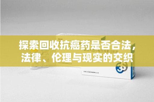 唐山探索回收抗癌药是否合法，法律、伦理与现实的交织
