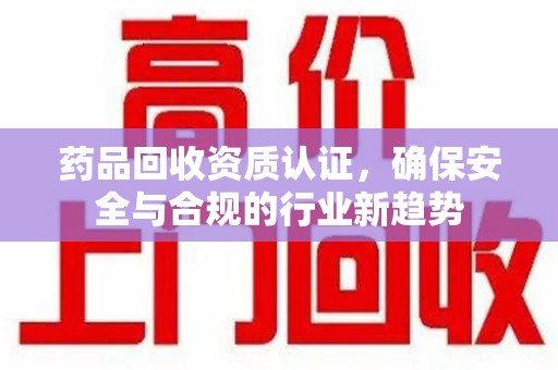 唐山药品回收资质认证，确保安全与合规的行业新趋势