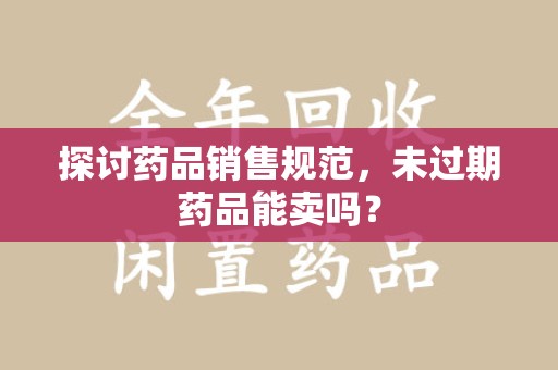 唐山探讨药品销售规范，未过期药品能卖吗？