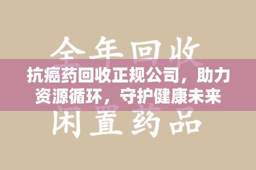 唐山抗癌药回收正规公司，助力资源循环，守护健康未来
